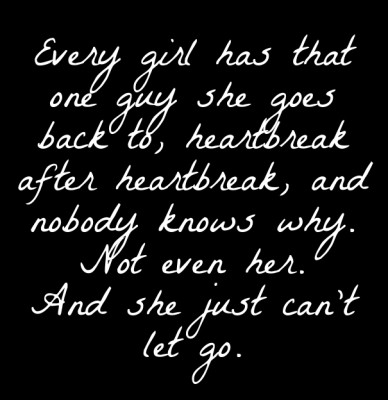 Every girl has that one guy she goes back to, heartbreak after heartbreak, and nobody knows why. not even her. and she just can't let go.