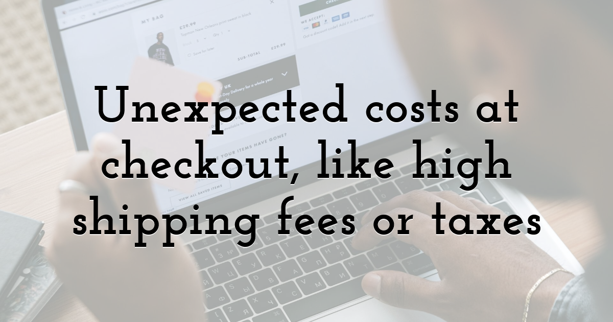 Unexpected costs at checkout, like high shipping fees or taxes